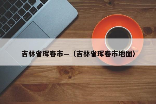 吉林省珲春市—（吉林省珲春市地图）